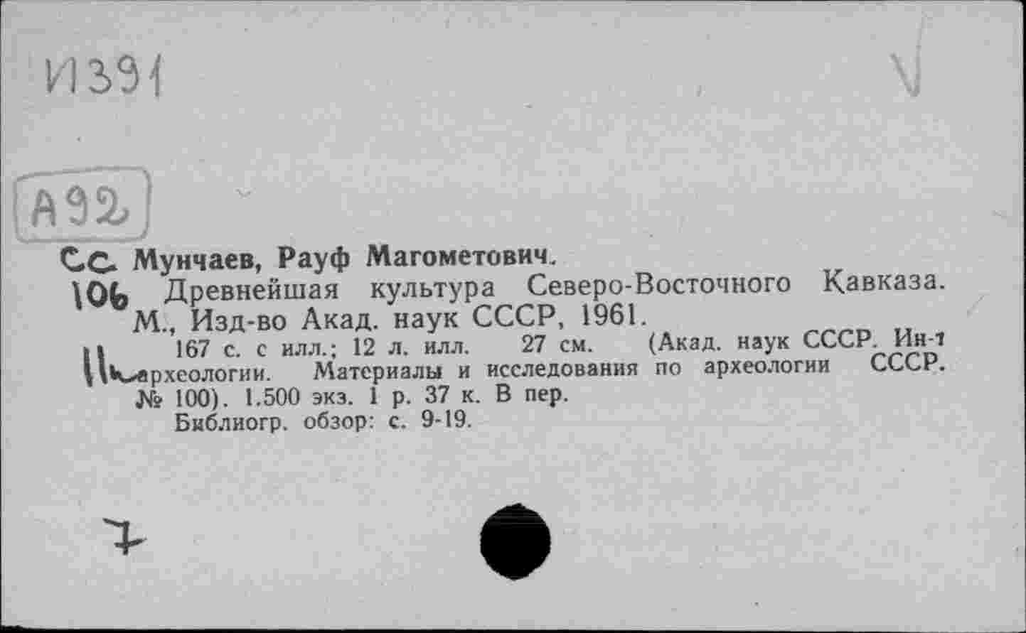 ﻿И S31
Сс Мунчаев, Рауф Магометович.
\ОЬ Древнейшая культура Северо-Восточного Кавказа.
М., Изд-во Акад, наук СССР, 1961.
>1	167 с. с илл.; 12 л. илл. 27 см. (Акад, наук СССР Ин-Т
ЦК^археологии. Материалы и исследования по археологии СССР.
№ 100). 1.500 экз. 1 р. 37 к. В пер.
Библиогр. обзор: с. 9-19.